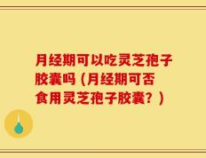 月经期可以吃灵芝孢子胶囊吗 (月经期可否食用灵芝孢子胶囊？)