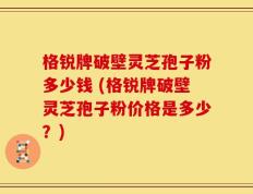 格锐牌破壁灵芝孢子粉多少钱 (格锐牌破壁灵芝孢子粉价格是多少？)