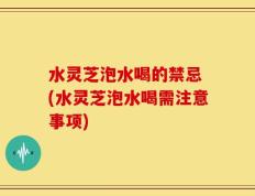 水灵芝泡水喝的禁忌 (水灵芝泡水喝需注意事项)