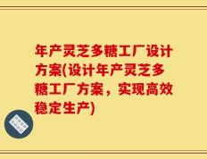 年产灵芝多糖工厂设计方案(设计年产灵芝多糖工厂方案，实现高效稳定生产)