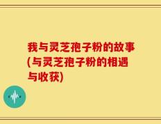 我与灵芝孢子粉的故事(与灵芝孢子粉的相遇与收获)