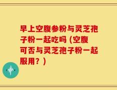 早上空腹参粉与灵芝孢子粉一起吃吗 (空腹可否与灵芝孢子粉一起服用？)