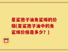 星鲨孢子油角鲨烯的价格(星鲨孢子油中的角鲨烯价格是多少？)