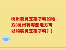 杭州卖灵芝孢子粉的地方(杭州有哪些地方可以购买灵芝孢子粉？)