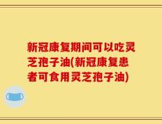新冠康复期间可以吃灵芝孢子油(新冠康复患者可食用灵芝孢子油)