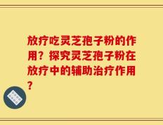 放疗吃灵芝孢子粉的作用？探究灵芝孢子粉在放疗中的辅助治疗作用？