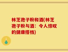 林芝孢子粉和酒(林芝孢子粉与酒：令人惊叹的健康搭档)