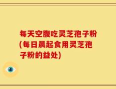 每天空腹吃灵芝孢子粉(每日晨起食用灵芝孢子粉的益处)