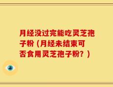 月经没过完能吃灵芝孢子粉 (月经未结束可否食用灵芝孢子粉？)