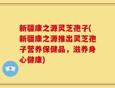 新疆康之源灵芝孢子(新疆康之源推出灵芝孢子营养保健品，滋养身心健康)