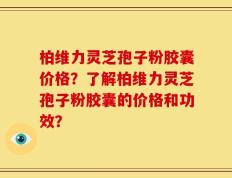 柏维力灵芝孢子粉胶囊价格？了解柏维力灵芝孢子粉胶囊的价格和功效？