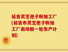 延吉灵芝孢子粉加工厂(延吉市灵芝孢子粉加工厂启动新一轮生产计划)