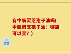 有中航灵芝孢子油吗(中航灵芝孢子油：哪里可以买？)
