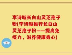 李诗璇长白山灵芝孢子粉(李诗璇推荐长白山灵芝孢子粉——提高免疫力，滋养健康身心)