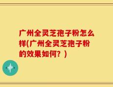 广州全灵芝孢子粉怎么样(广州全灵芝孢子粉的效果如何？)