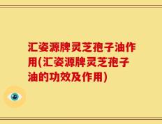 汇姿源牌灵芝孢子油作用(汇姿源牌灵芝孢子油的功效及作用)