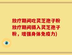 放疗期间吃灵芝孢子粉放疗期间摄入灵芝孢子粉，增强身体免疫力)