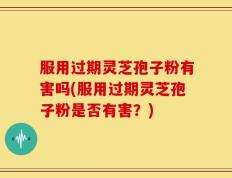 服用过期灵芝孢子粉有害吗(服用过期灵芝孢子粉是否有害？)