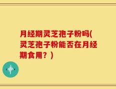 月经期灵芝孢子粉吗(灵芝孢子粉能否在月经期食用？)