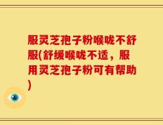 服灵芝孢子粉喉咙不舒服(舒缓喉咙不适，服用灵芝孢子粉可有帮助)
