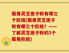 服用灵芝孢子粉有哪三个阶段(服用灵芝孢子粉有哪三个阶段？——了解灵芝孢子粉的3个服用阶段)