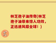 林芝孢子油传奇(林芝孢子油带来惊人功效，正迅速风靡全球！)