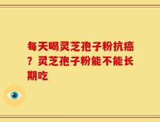 每天喝灵芝孢子粉抗癌？灵芝孢子粉能不能长期吃
