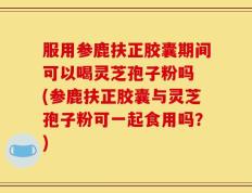 服用参鹿扶正胶囊期间可以喝灵芝孢子粉吗 (参鹿扶正胶囊与灵芝孢子粉可一起食用吗？)