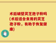 术后破壁灵芝孢子粉吗(术后适合食用的灵芝孢子粉，有助于恢复健康)