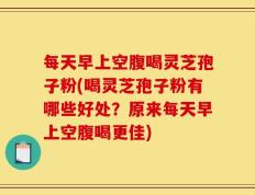 每天早上空腹喝灵芝孢子粉(喝灵芝孢子粉有哪些好处？原来每天早上空腹喝更佳)