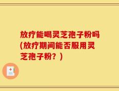 放疗能喝灵芝孢子粉吗(放疗期间能否服用灵芝孢子粉？)
