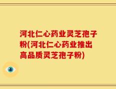 河北仁心药业灵芝孢子粉(河北仁心药业推出高品质灵芝孢子粉)