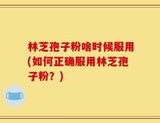 林芝孢子粉啥时候服用(如何正确服用林芝孢子粉？)