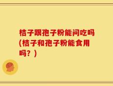 桔子跟孢子粉能问吃吗(桔子和孢子粉能食用吗？)