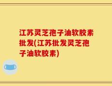 江苏灵芝孢子油软胶素批发(江苏批发灵芝孢子油软胶素)