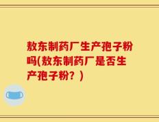 敖东制药厂生产孢子粉吗(敖东制药厂是否生产孢子粉？)