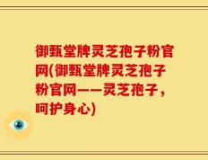 御甄堂牌灵芝孢子粉官网(御甄堂牌灵芝孢子粉官网——灵芝孢子，呵护身心)