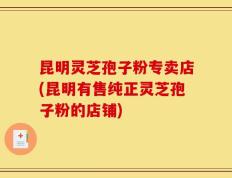 昆明灵芝孢子粉专卖店(昆明有售纯正灵芝孢子粉的店铺)