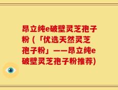 昂立纯e破壁灵芝孢子粉 (「优选天然灵芝孢子粉」——昂立纯e破壁灵芝孢子粉推荐)