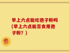 早上六点能吃孢子粉吗(早上六点能否食用孢子粉？)