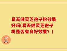 易天健灵芝孢子粉效果好吗(易天健灵芝孢子粉是否有良好效果？)