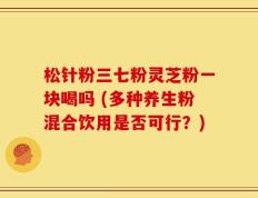 松针粉三七粉灵芝粉一块喝吗 (多种养生粉混合饮用是否可行？)