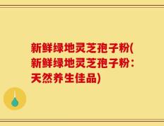 新鲜绿地灵芝孢子粉(新鲜绿地灵芝孢子粉：天然养生佳品)