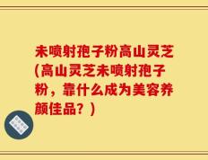 未喷射孢子粉高山灵芝(高山灵芝未喷射孢子粉，靠什么成为美容养颜佳品？)