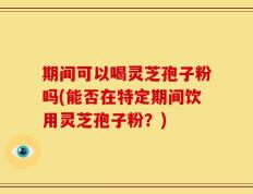 期间可以喝灵芝孢子粉吗(能否在特定期间饮用灵芝孢子粉？)