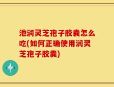 池润灵芝孢子胶囊怎么吃(如何正确使用润灵芝孢子胶囊)