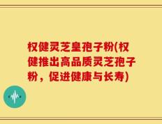 权健灵芝皇孢子粉(权健推出高品质灵芝孢子粉，促进健康与长寿)