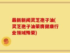最新新闻灵芝孢子油(灵芝孢子油荣膺健康行业领域殊荣)