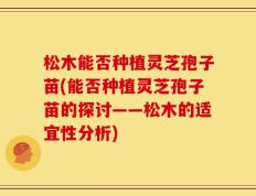 松木能否种植灵芝孢子苗(能否种植灵芝孢子苗的探讨——松木的适宜性分析)