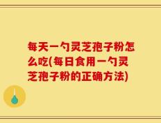 每天一勺灵芝孢子粉怎么吃(每日食用一勺灵芝孢子粉的正确方法)